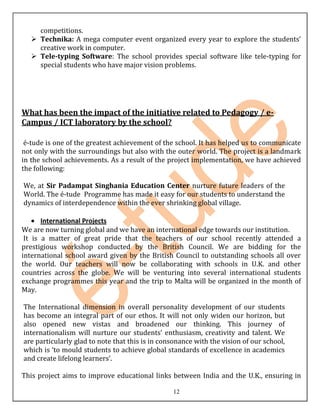 competitions.
   Technika: A mega computer event organized every year to explore the students’
    creative work in computer.
   Tele-typing Software: The school provides special software like tele-typing for
    special students who have major vision problems.




What has been the impact of the initiative related to Pedagogy / e-
Campus / ICT laboratory by the school?

 é-tude is one of the greatest achievement of the school. It has helped us to communicate
not only with the surroundings but also with the outer world. The project is a landmark
in the school achievements. As a result of the project implementation, we have achieved
the following:

We, at Sir Padampat Singhania Education Center nurture future leaders of the
World. The é-tude Programme has made it easy for our students to understand the
dynamics of interdependence within the ever shrinking global village.

       International Projects
We are now turning global and we have an international edge towards our institution.
 It is a matter of great pride that the teachers of our school recently attended a
prestigious workshop conducted by the British Council. We are bidding for the
international school award given by the British Council to outstanding schools all over
the world. Our teachers will now be collaborating with schools in U.K. and other
countries across the globe. We will be venturing into several international students
exchange programmes this year and the trip to Malta will be organized in the month of
May.

The International dimension in overall personality development of our students
has become an integral part of our ethos. It will not only widen our horizon, but
also opened new vistas and broadened our thinking. This journey of
internationalism will nurture our students’ enthusiasm, creativity and talent. We
are particularly glad to note that this is in consonance with the vision of our school,
which is ‘to mould students to achieve global standards of excellence in academics
and create lifelong learners’.

This project aims to improve educational links between India and the U.K., ensuring in

                                                 12
 