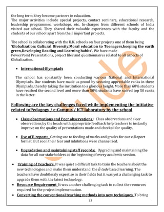 the long term, they become partners in education.
The major activities include special projects, contact seminars, educational research,
leadership programmes, workshops, etc. In-charges from different schools of India
visited our school. They shared their valuable experiences with the faculty and the
students of our school apart from their important projects.

The school is collaborating with the U.K. schools on four projects one of them being
‘Globalization: Cultural Diversity,Moral education to Teenagers,keeping the earth
grren,Developing Reading and Learning habits’. We have made
PowerPoint Presentations, project files and questionnaires related to all aspects of
Globalization.

     International Olympiads

  The school has constantly been conducting various National and International
  Olympiads. Our students have made us proud by securing appreciable ranks in these
  Olympiads, thereby taking the institution to a glorious height. More than 60% students
  have reached the second level and more than 50% students have scored top 50 ranks
  in the latter.

Following are the key challenges faced while implementing the initiative
related toPedagogy / e-Campus / ICT laboratory by the school

     Class observations and Peer observations : Class observations and Peer
     observations by the heads with appropriate feedback help teachers to instantly
     improve on the quality of presentations made and checked for quality.

     Use of E-report: Getting use to feeding of marks and grades for our e-Report
     format. But soon their fear and inhibitions were channelized.

     Upgradation and maintaining staff records: Upgrading and maintaining the
     data for all our stakeholders at the beginning of every academic session.

    Training of Teachers It was quiet a difficult task to train the teachers about the
   new technologies and make them understand the É-tude based learning. The
   teachers have doubtlessly expertise in their fields but it was yet a challenging task to
   upgrade them with the latest technology.
   Resource Requirement It was another challenging task to collect the resources
   required for the project implementation.
   Converting the conventional teaching methods into new techniques To bring
                                                 13
 