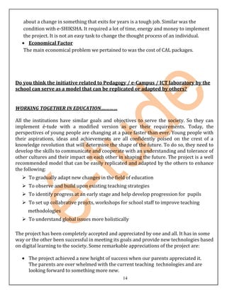 about a change in something that exits for years is a tough job. Similar was the
   condition with e-SHIKSHA. It required a lot of time, energy and money to implement
   the project. It is not an easy task to change the thought process of an individual.
     Economical Factor
   The main economical problem we pertained to was the cost of CAL packages.




Do you think the initiative related to Pedagogy / e-Campus / ICT laboratory by the
school can serve as a model that can be replicated or adapted by others?


WORKING TOGETHER IN EDUCATION….………

All the institutions have similar goals and objectives to serve the society. So they can
implement é-tude with a modified version as per their requirements. Today, the
perspectives of young people are changing at a pace faster than ever. Young people with
their aspirations, ideas and achievements are all confidently poised on the crest of a
knowledge revolution that will determine the shape of the future. To do so, they need to
develop the skills to communicate and cooperate with an understanding and tolerance of
other cultures and their impact on each other in shaping the future. The project is a well
recommended model that can be easily replicated and adapted by the others to enhance
the following:
    To gradually adapt new changes in the field of education
    To observe and build upon existing teaching strategies
    To identify progress at an early stage and help develop progression for pupils
    To set up collabrative projcts, workshops for school staff to improve teaching
     methodologies
    To understand global issues more holistically

The project has been completely accepted and appreciated by one and all. It has in some
way or the other been successful in meeting its goals and provide new technologies based
on digital learning to the society. Some remarkable appreciations of the project are:

      The project achieved a new height of success when our parents appreciated it.
      The parents are over whelmed with the current teaching technologies and are
      looking forward to something more new.
                                                14
 