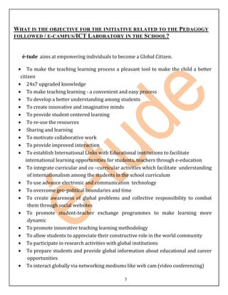 WHAT IS THE OBJECTIVE FOR THE INITIATIVE RELATED TO THE PEDAGOGY
FOLLOWED / E-CAMPUS/ICT L ABORATORY IN THE SCHOOL?



  é-tude aims at empowering individuals to become a Global Citizen.

      To make the teaching learning process a pleasant tool to make the child a better
  citizen
      24x7 upgraded knowledge
      To make teaching learning - a convenient and easy process
      To develop a better understanding among students
      To create innovative and imaginative minds
      To provide student centered learning
      To re-use the resources
      Sharing and learning
      To motivate collaborative work
      To provide improved interaction
      To establish International Links with Educational institutions to facilitate
     international learning opportunities for students, teachers through e-education
      To integrate curricular and co –curricular activities which facilitate understanding
      of internationalism among the students in the school curriculum
      To use advance electronic and communication technology
      To overcome geo-political boundaries and time
      To create awareness of global problems and collective responsibility to combat
      them through social websites
      To promote student-teacher exchange programmes to make learning more
      dynamic
      To promote innovative teaching learning methodology
      To allow students to appreciate their constructive role in the world community
      To participate in research activities with global institutions
      To prepare students and provide global information about educational and career
      opportunities
      To interact globally via networking mediums like web cam (video conferencing)

                                                 3
 