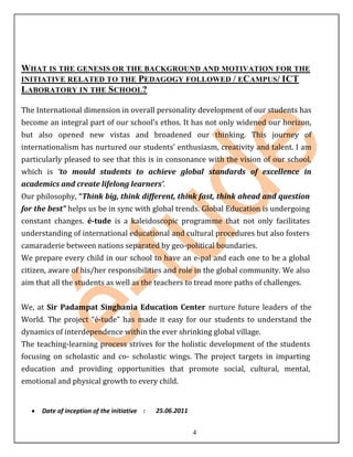 WHAT IS THE GENESIS OR THE BACKGROUND AND MOTIVATION FOR THE
INITIATIVE RELATED TO THE PEDAGOGY FOLLOWED / ECAMPUS/ ICT
LABORATORY IN THE SCHOOL?

The International dimension in overall personality development of our students has
become an integral part of our school’s ethos. It has not only widened our horizon,
but also opened new vistas and broadened our thinking. This journey of
internationalism has nurtured our students’ enthusiasm, creativity and talent. I am
particularly pleased to see that this is in consonance with the vision of our school,
which is ‘to mould students to achieve global standards of excellence in
academics and create lifelong learners’.
Our philosophy, “Think big, think different, think fast, think ahead and question
for the best” helps us be in sync with global trends. Global Education is undergoing
constant changes. é-tude is a kaleidoscopic programme that not only facilitates
understanding of international educational and cultural procedures but also fosters
camaraderie between nations separated by geo-political boundaries.
We prepare every child in our school to have an e-pal and each one to be a global
citizen, aware of his/her responsibilities and role in the global community. We also
aim that all the students as well as the teachers to tread more paths of challenges.


We, at Sir Padampat Singhania Education Center nurture future leaders of the
World. The project “é-tude” has made it easy for our students to understand the
dynamics of interdependence within the ever shrinking global village.
The teaching-learning process strives for the holistic development of the students
focusing on scholastic and co- scholastic wings. The project targets in imparting
education and providing opportunities that promote social, cultural, mental,
emotional and physical growth to every child.


      Date of inception of the initiative :   25.06.2011


                                                           4
 