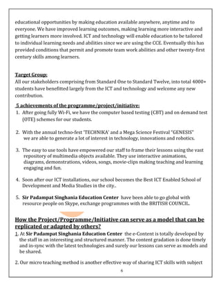 educational opportunities by making education available anywhere, anytime and to
everyone. We have improved learning outcomes, making learning more interactive and
getting learners more involved. ICT and technology will enable education to be tailored
to individual learning needs and abilities since we are using the CCE. Eventually this has
provided conditions that permit and promote team work abilities and other twenty-first
century skills among learners.


Target Group:
All our stakeholders comprising from Standard One to Standard Twelve, into total 4000+
students have benefitted largely from the ICT and technology and welcome any new
contribution.
5 achievements of the programme/project/initiative:
1. After going fully Wi-Fi, we have the computer based testing (CBT) and on demand test
   (OTE) schemes for our students.

2. With the annual techno-fest ‘TECHNIKA’ and a Mega Science Festival “GENESIS”
   we are able to generate a lot of interest in technology, innovations and robotics.

3. The easy to use tools have empowered our staff to frame their lessons using the vast
   repository of multimedia objects available. They use interactive animations,
   diagrams, demonstrations, videos, songs, movie-clips making teaching and learning
   engaging and fun.

4. Soon after our ICT installations, our school becomes the Best ICT Enabled School of
   Development and Media Studies in the city..

5. Sir Padampat Singhania Education Center have been able to go global with
   resource people on Skype, exchange programmes with the BRITISH COUNCIL.


How the Project/Programme/Initiative can serve as a model that can be
replicated or adapted by others?
1. At Sir Padampat Singhania Education Center the e-Content is totally developed by
   the staff in an interesting and structured manner. The content gradation is done timely
   and in-sync with the latest technologies and surely our lessons can serve as models and
   be shared.

2. Our micro teaching method is another effective way of sharing ICT skills with subject
                                                  6
 
