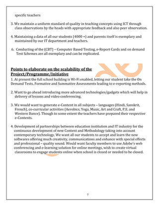 specific teachers

3. We maintain a uniform standard of quality in teaching concepts using ICT through
   class observations by the heads with appropriate feedback and also peer observation.

4. Maintaining a data of all our students (4000 +) and parents itself is exemplary and
   maintained by our IT department and teachers.

6. Conducting of the (CBT) – Computer Based Testing, e-Report Cards and on demand
   Test Schemes are all exemplary and can be replicated.



Points to elaborate on the scalability of the
Project/Programme/Initiative
1. At present the full school building is Wi-Fi enabled, letting our student take the On
Demand Tests, Formative and Summative Assessments leading to e-reporting methods.

2. Want to go ahead introducing more advanced technologies/gadgets which will help in
   delivery of lessons and video conferencing.

3. We would want to generate e-Content in all subjects – languages (Hindi, Sanskrit,
   French), co-curricular activities (Aerobics, Yoga, Music, Art and Craft, P.E. and
   Western Dance). Though to some extent the teachers have prepared their respective
   e-Contents.

4. Development of partnerships between education institution and IT industry for the
   continuous development of new Content and Methodology taking into account
   contemporary technology. We want all our students to accept and learn the new
   softwares offering much creativity, communications and enhance with special effects
   and professional – quality sound. Would want faculty members to use Adobe’s web
   conferencing and e-learning solution for online meetings, wish to create virtual
    classrooms to engage students online when school is closed or needed to be closed.




                                                  7
 