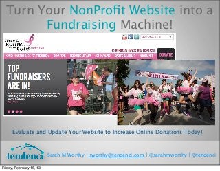 Turn Your NonProﬁt Website into a
        Fundraising Machine!




      Evaluate and Update Your Website to Increase Online Donations Today!



                          Sarah M Worthy | sworthy@tendenci.com | @sarahmworthy | @tendenci

Friday, February 15, 13
 