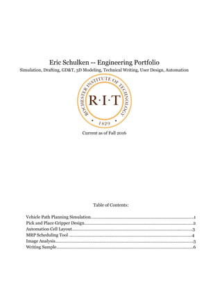 Eric Schulken -- Engineering Portfolio
Simulation, Drafting, GD&T, 3D Modeling, Technical Writing, User Design, Automation
Current as of Fall 2016
Table of Contents:
Vehicle Path Planning Simulation…………………………………………………………………………….1
Pick and Place Gripper Design……………………………………………………………..………………….2
Automation Cell Layout………………………………………………………………………………...……….3
MRP Scheduling Tool ……………………………………………………………………………….…………..4
Image Analysis……………………………………………………………………………………………………….5
Writing Sample……………………………………………………………………………………………….……..6
 
