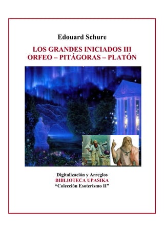 Edouard Schure
LLOOSS GGRRAANNDDEESS IINNIICCIIAADDOOSS IIIIII
OORRFFEEOO –– PPIITTÁÁGGOORRAASS –– PPLLAATTÓÓNN
Digitalización y Arreglos
BIBLIOTECA UPASIKA
“Colección Esoterismo II”
 