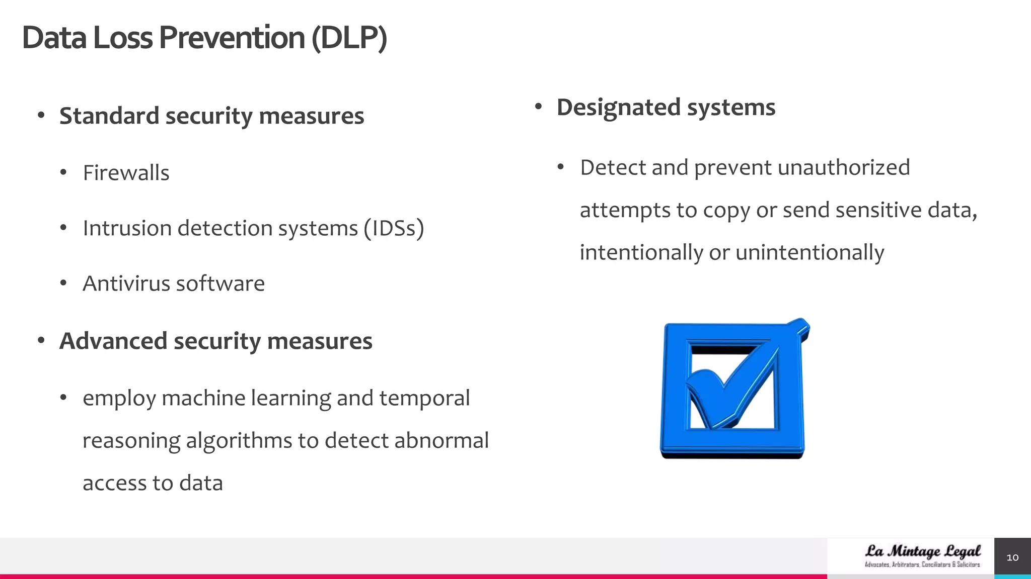 10
• Standard security measures
• Firewalls
• Intrusion detection systems (IDSs)
• Antivirus software
• Advanced security measures
• employ machine learning and temporal
reasoning algorithms to detect abnormal
access to data
• Designated systems
• Detect and prevent unauthorized
attempts to copy or send sensitive data,
intentionally or unintentionally
DataLossPrevention(DLP)
 