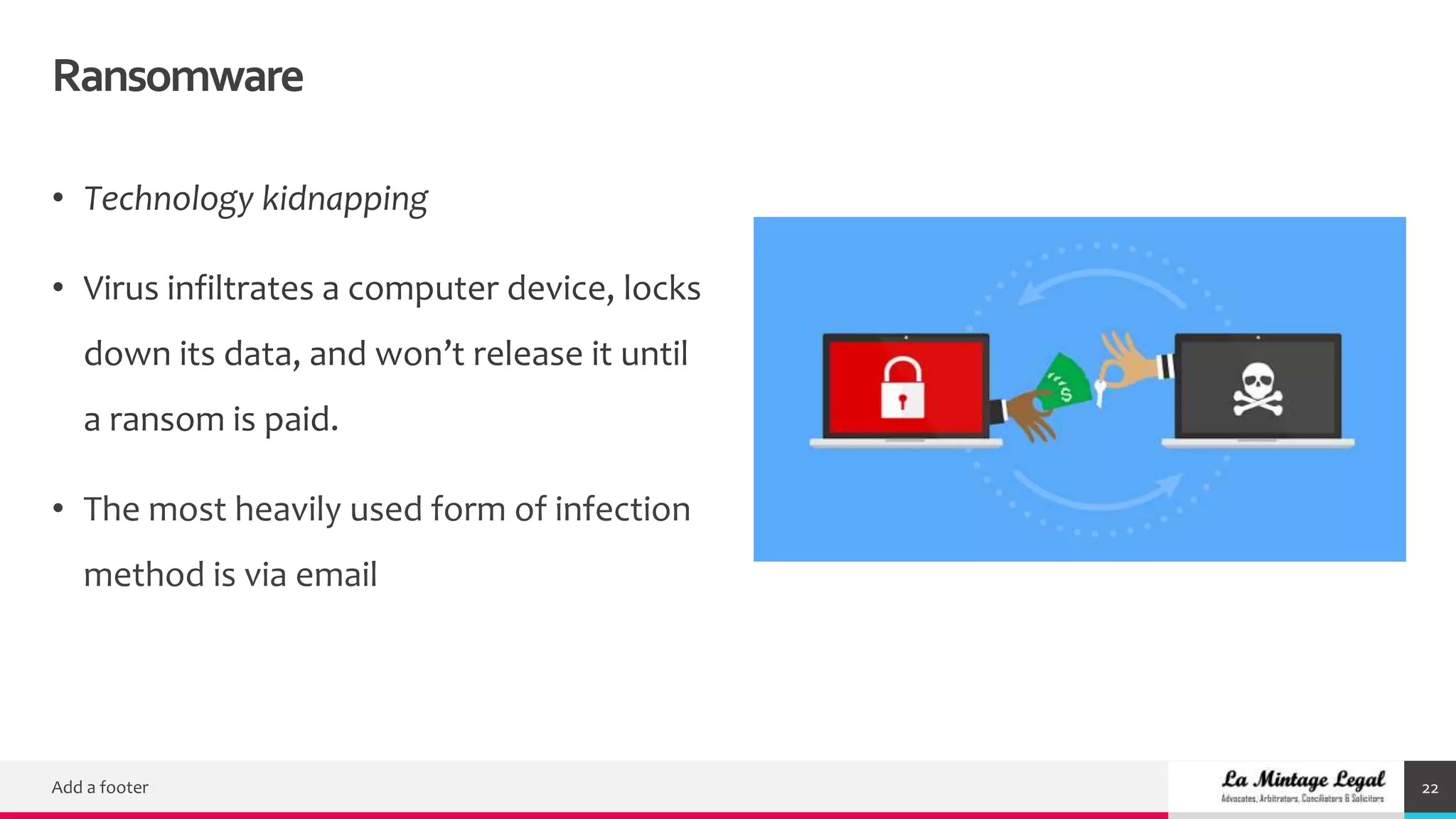 Ransomware
Add a footer 22
• Technology kidnapping
• Virus infiltrates a computer device, locks
down its data, and won’t release it until
a ransom is paid.
• The most heavily used form of infection
method is via email
 