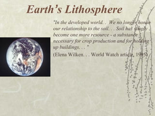 Earth’s Lithosphere
“In the developed world. . We no longer honor
our relationship to the soil. . . Soil has simply
become one more resource - a substance
necessary for crop production and for holding
up buildings. . . “
(Elena Wilken. . . World Watch article, 1995)
 
