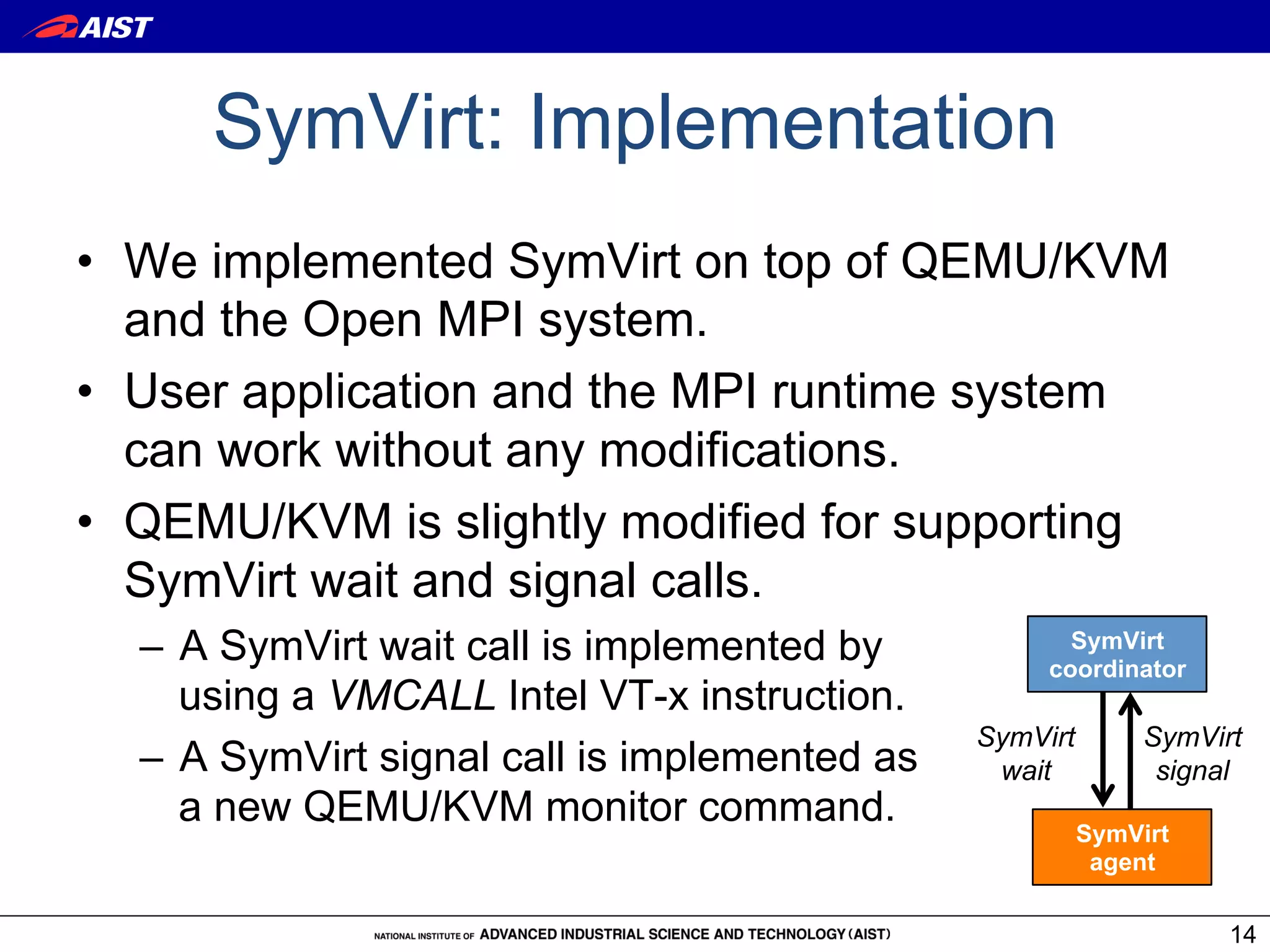 SymVirt: Implementation
•  We implemented SymVirt on top of QEMU/KVM
   and the Open MPI system.
•  User application and the MPI runtime system
   can work without any modifications.
•  QEMU/KVM is slightly modified for supporting
   SymVirt wait and signal calls.
  –  A SymVirt wait call is implemented by            SymVirt
                                                    coordinator
     using a VMCALL Intel VT-x instruction.
                                               SymVirt        SymVirt
  –  A SymVirt signal call is implemented as    wait           signal
     a new QEMU/KVM monitor command.
                                                         SymVirt
                                                          agent

                                                                    14
 