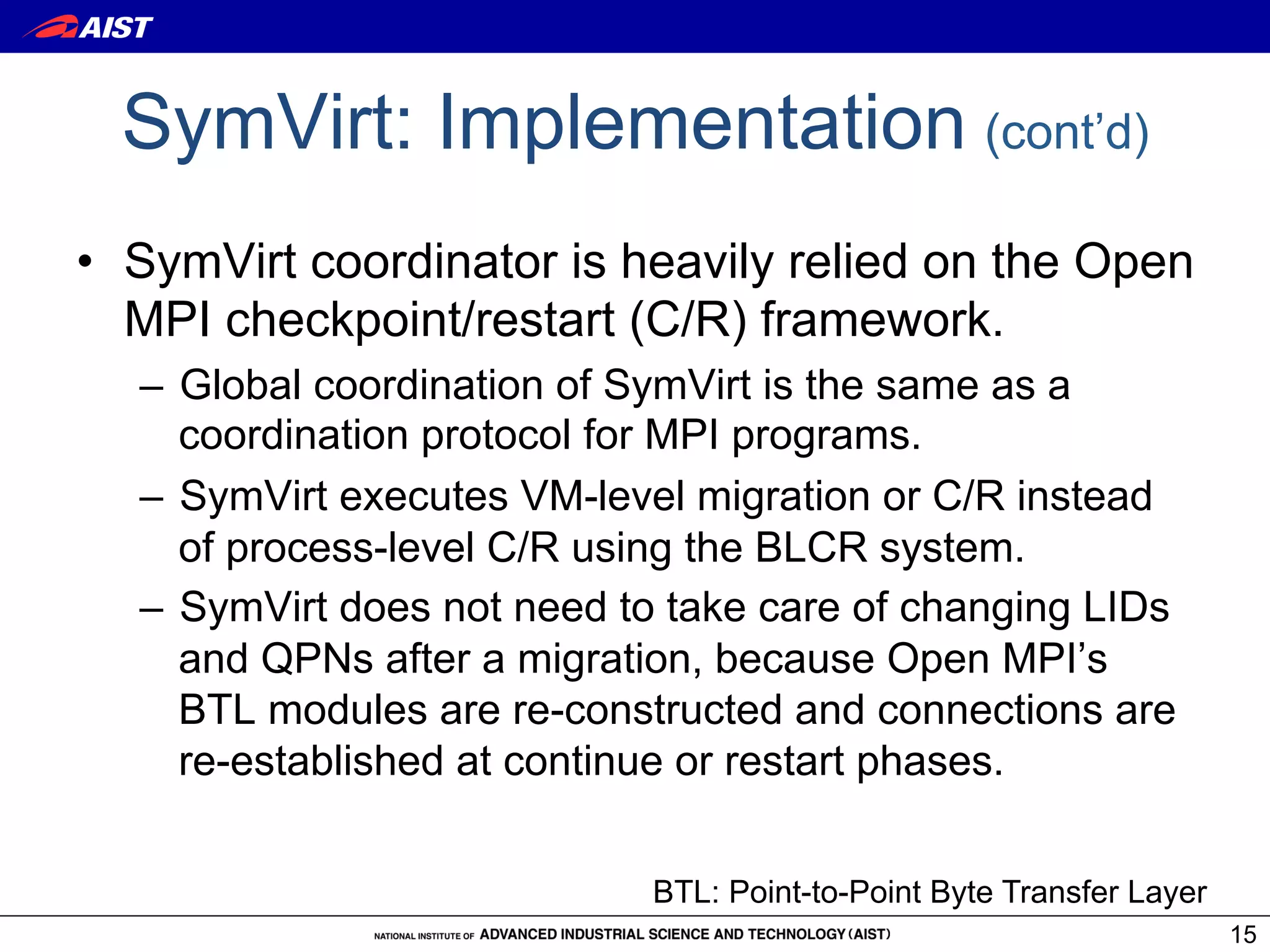 SymVirt: Implementation (cont’d)
•  SymVirt coordinator is heavily relied on the Open
   MPI checkpoint/restart (C/R) framework.
  –  Global coordination of SymVirt is the same as a
     coordination protocol for MPI programs.
  –  SymVirt executes VM-level migration or C/R instead
     of process-level C/R using the BLCR system.
  –  SymVirt does not need to take care of changing LIDs
     and QPNs after a migration, because Open MPI’s
     BTL modules are re-constructed and connections are
     re-established at continue or restart phases.


                            BTL: Point-to-Point Byte Transfer Layer
                                                                      15
 