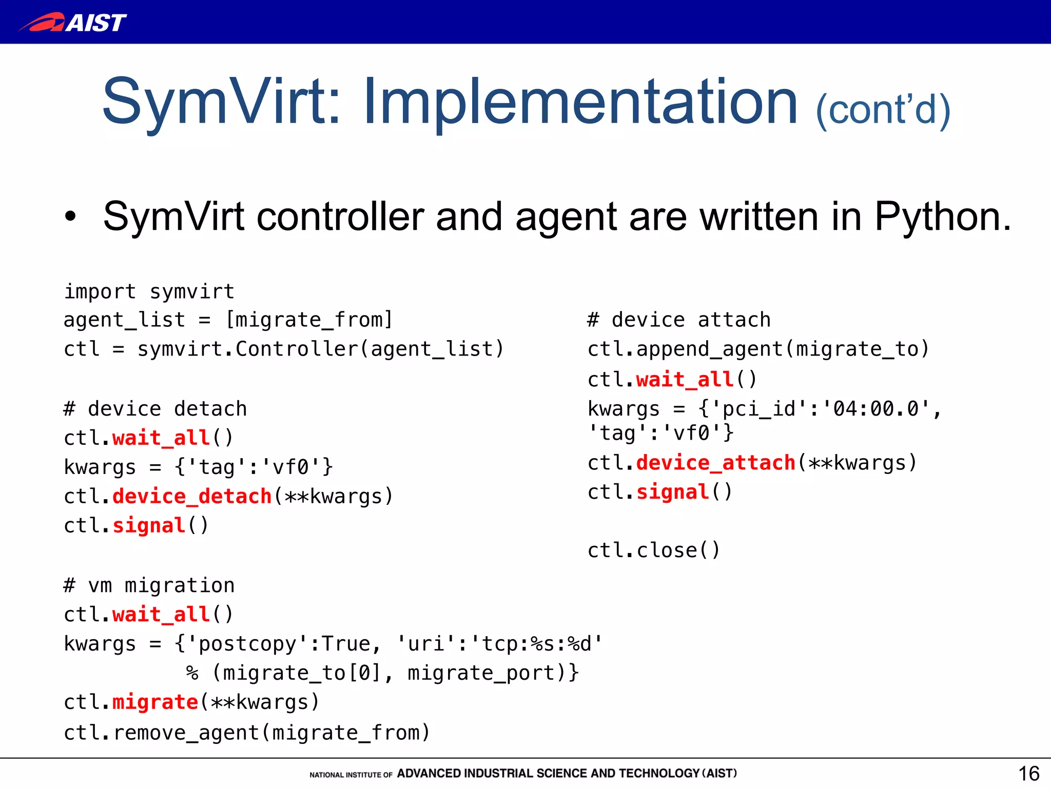 SymVirt: Implementation (cont’d)
•  SymVirt controller and agent are written in Python.
import symvirt!                            !
agent_list = [migrate_from]!               # device attach!
ctl = symvirt.Controller(agent_list)!      ctl.append_agent(migrate_to)!
!                                          ctl.wait_all()!
# device detach!                           kwargs = {'pci_id':'04:00.0',
ctl.wait_all()!                            'tag':'vf0'}!
kwargs = {'tag':'vf0'}!                    ctl.device_attach(**kwargs)!
ctl.device_detach(**kwargs)!               ctl.signal()!
ctl.signal()!                              !
!                                          ctl.close()
# vm migration!
ctl.wait_all()!
kwargs = {'postcopy':True, 'uri':'tcp:%s:%d' !
          % (migrate_to[0], migrate_port)}!
ctl.migrate(**kwargs)!
ctl.remove_agent(migrate_from)!

                                                                           16
 