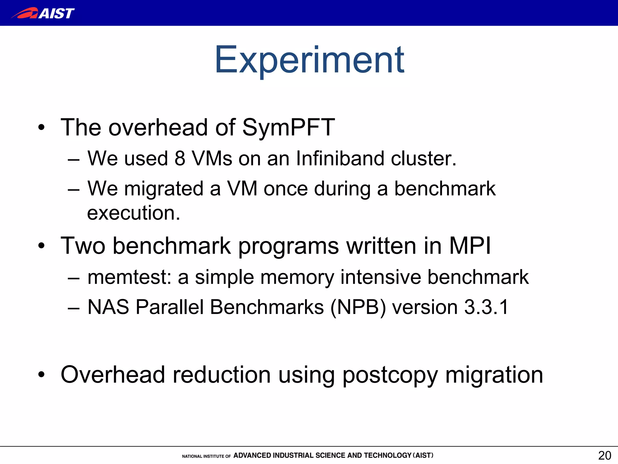 Experiment
•  The overhead of SymPFT
  –  We used 8 VMs on an Infiniband cluster.
  –  We migrated a VM once during a benchmark
     execution.
•  Two benchmark programs written in MPI
  –  memtest: a simple memory intensive benchmark
  –  NAS Parallel Benchmarks (NPB) version 3.3.1


•  Overhead reduction using postcopy migration


                                                    20
 