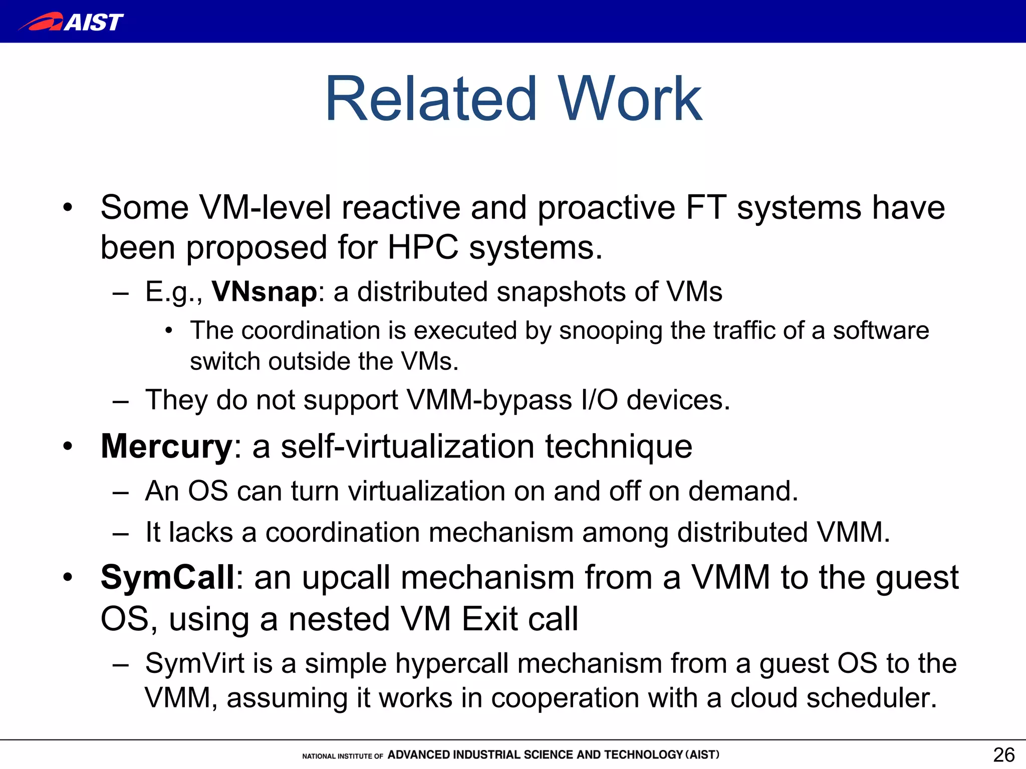 Related Work
•  Some VM-level reactive and proactive FT systems have
   been proposed for HPC systems.
   –  E.g., VNsnap: a distributed snapshots of VMs
      •  The coordination is executed by snooping the traffic of a software
         switch outside the VMs.
   –  They do not support VMM-bypass I/O devices.
•  Mercury: a self-virtualization technique
   –  An OS can turn virtualization on and off on demand.
   –  It lacks a coordination mechanism among distributed VMM.
•  SymCall: an upcall mechanism from a VMM to the guest
   OS, using a nested VM Exit call
   –  SymVirt is a simple hypercall mechanism from a guest OS to the
      VMM, assuming it works in cooperation with a cloud scheduler.
                                                                              26
 