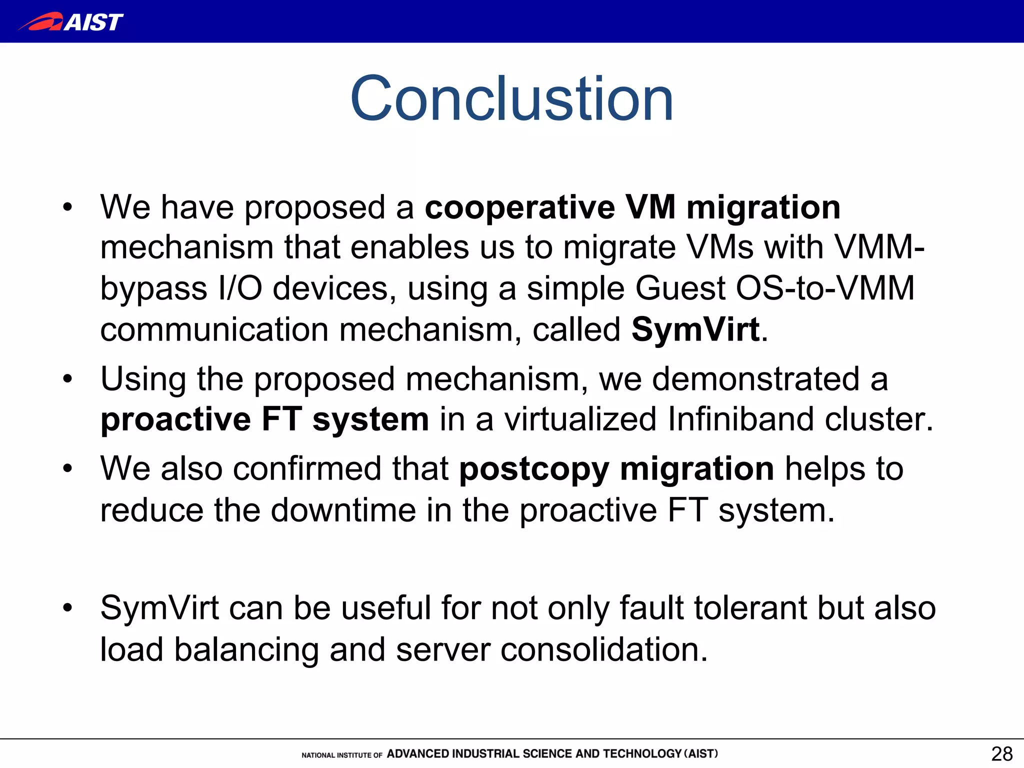 Conclustion
•  We have proposed a cooperative VM migration
   mechanism that enables us to migrate VMs with VMM-
   bypass I/O devices, using a simple Guest OS-to-VMM
   communication mechanism, called SymVirt.
•  Using the proposed mechanism, we demonstrated a
   proactive FT system in a virtualized Infiniband cluster.
•  We also confirmed that postcopy migration helps to
   reduce the downtime in the proactive FT system.

•  SymVirt can be useful for not only fault tolerant but also
   load balancing and server consolidation.

                                                                28
 