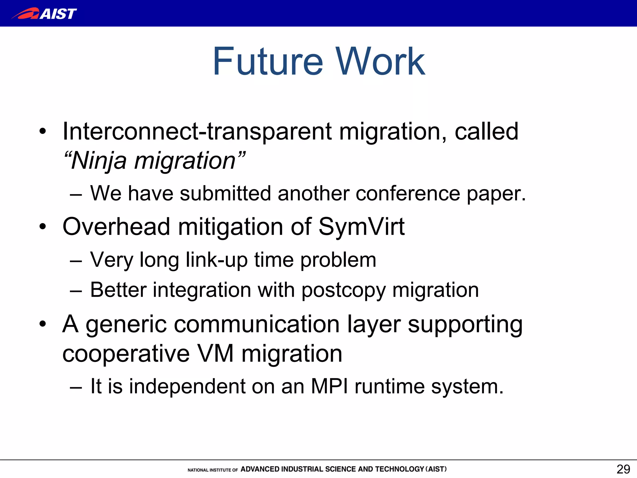 Future Work
•  Interconnect-transparent migration, called
   “Ninja migration”
  –  We have submitted another conference paper.
•  Overhead mitigation of SymVirt
  –  Very long link-up time problem
  –  Better integration with postcopy migration
•  A generic communication layer supporting
   cooperative VM migration
  –  It is independent on an MPI runtime system.


                                                   29
 
