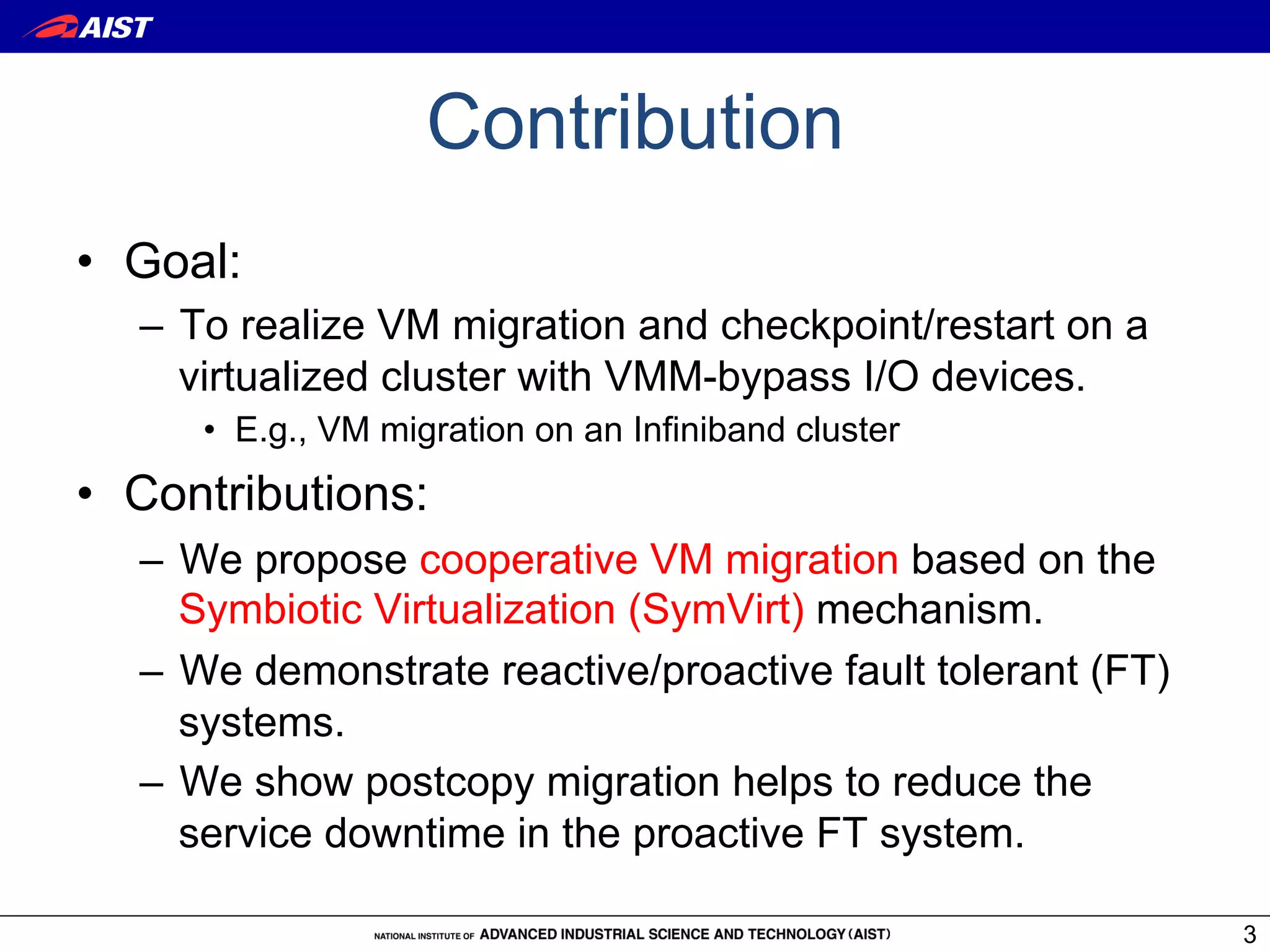 Contribution
•  Goal:
   –  To realize VM migration and checkpoint/restart on a
      virtualized cluster with VMM-bypass I/O devices.
      •  E.g., VM migration on an Infiniband cluster
•  Contributions:
   –  We propose cooperative VM migration based on the
      Symbiotic Virtualization (SymVirt) mechanism.
   –  We demonstrate reactive/proactive fault tolerant (FT)
      systems.
   –  We show postcopy migration helps to reduce the
      service downtime in the proactive FT system.

                                                              3
 