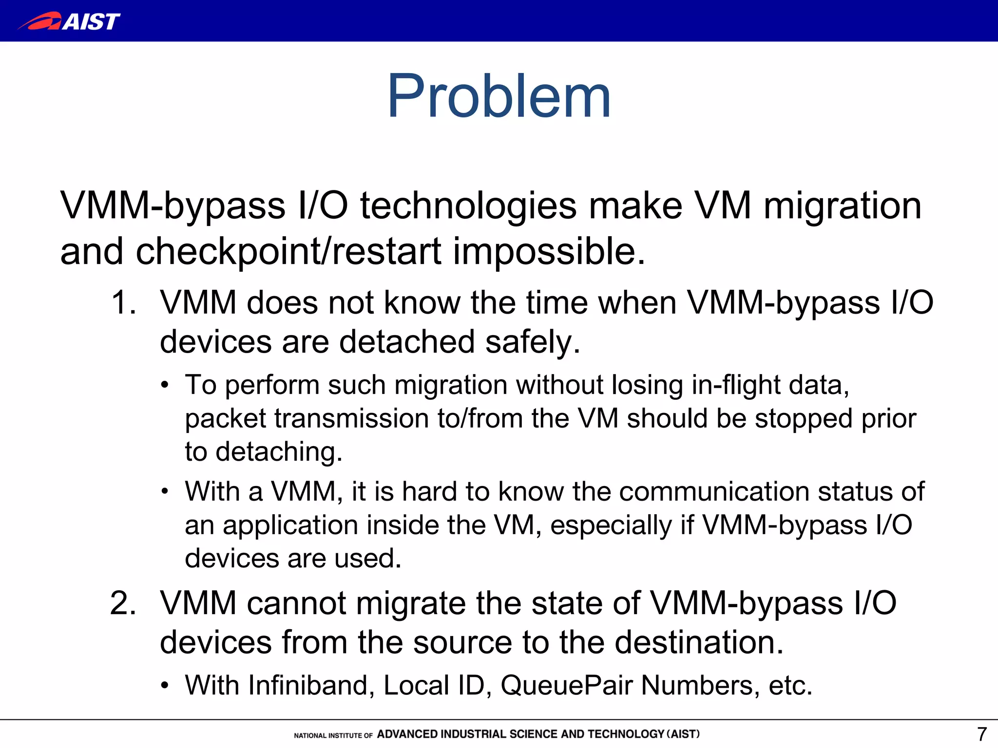 Problem
VMM-bypass I/O technologies make VM migration
and checkpoint/restart impossible.
  1.  VMM does not know the time when VMM-bypass I/O
      devices are detached safely.
     •  To perform such migration without losing in-flight data,
        packet transmission to/from the VM should be stopped prior
        to detaching.
     •  With a VMM, it is hard to know the communication status of
        an application inside the VM, especially if VMM-bypass I/O
        devices are used.
  2.  VMM cannot migrate the state of VMM-bypass I/O
      devices from the source to the destination.
     •  With Infiniband, Local ID, QueuePair Numbers, etc.
                                                                     7
 