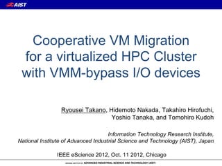 Cooperative VM Migration
 for a virtualized HPC Cluster
 with VMM-bypass I/O devices

                 Ryousei Takano, Hidemoto Nakada, Takahiro Hirofuchi,
                                  Yoshio Tanaka, and Tomohiro Kudoh

                                     Information Technology Research Institute,
National Institute of Advanced Industrial Science and Technology (AIST), Japan

               IEEE eScience 2012, Oct. 11 2012, Chicago
 