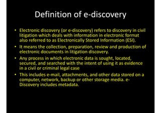Definition 
of 
e-­‐discovery 
• Electronic 
discovery 
(or 
e-­‐discovery) 
refers 
to 
discovery 
in 
civil 
litigation 
which 
deals 
with 
information 
in 
electronic 
format 
also 
referred 
to 
as 
Electronically 
Stored 
Information 
(ESI). 
• It 
means 
the 
collection, 
preparation, 
review 
and 
production 
of 
electronic 
documents 
in 
litigation 
discovery. 
• Any 
process 
in 
which 
electronic 
data 
is 
sought, 
located, 
secured, 
and 
searched 
with 
the 
intent 
of 
using 
it 
as 
evidence 
in 
a 
civil 
or 
criminal 
legal 
case 
• This 
includes 
e-­‐mail, 
attachments, 
and 
other 
data 
stored 
on 
a 
computer, 
network, 
backup 
or 
other 
storage 
media. 
e-­‐ 
Discovery 
includes 
metadata. 
 