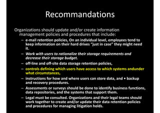 Recommandations 
Organizations 
should 
update 
and/or 
create 
information 
management 
policies 
and 
procedures 
that 
include: 
– e-­‐mail 
retention 
policies, 
On 
an 
individual 
level, 
employees 
tend 
to 
keep 
information 
on 
their 
hard 
drives 
“just 
in 
case” 
they 
might 
need 
it. 
– Work 
with 
users 
to 
rationalize 
their 
storage 
requirements 
and 
decrease 
their 
storage 
budget. 
– off-­‐line 
and 
off-­‐site 
data 
storage 
retention 
policies, 
– controls 
defining 
which 
users 
have 
access 
to 
which 
systems 
andunder 
what 
circumstances, 
– instructions 
for 
how 
and 
where 
users 
can 
store 
data, 
and 
• 
backup 
and 
recovery 
procedures. 
– Assessments 
or 
surveys 
should 
be 
done 
to 
identify 
business 
functions, 
data 
repositories, 
and 
the 
systems 
that 
support 
them. 
– Legal 
must 
be 
consulted. 
Organizations 
and 
their 
legal 
teams 
should 
work 
together 
to 
create 
and/or 
update 
their 
data 
retention 
policies 
and 
procedures 
for 
managing 
litigation 
holds. 
 