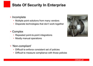 State Of Security In Enterprise 
• Incomplete 
• Multiple point solutions from many vendors 
• Disparate technologies that don’t work together 
• Complex 
• Repeated point-to-point integrations 
• Mostly manual operations 
• ‘Non-compliant’ 
• Difficult to enforce consistent set of policies 
• Difficult to measure compliance with those policies 
 
