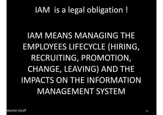 15 
IAM 
MEANS 
MANAGING 
THE 
EMPLOYEES 
LIFECYCLE 
(HIRING, 
RECRUITING, 
PROMOTION, 
CHANGE, 
LEAVING) 
AND 
THE 
IMPACTS 
ON 
THE 
INFORMATION 
MANAGEMENT 
SYSTEM 
source 
clusif 
IAM 
is 
a 
legal 
obligation 
! 
 