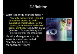 • What 
Définition 
is 
Identity 
Management 
? 
“Identity 
management 
is 
the 
set 
of 
business 
processes, 
and 
a 
supporting 
infrastructure, 
for 
the 
creation, 
maintenance, 
and 
use 
of 
digital 
identities.” 
The 
Burton 
Group 
(a 
research 
firm 
specializing 
in 
IT 
infrastructure 
for 
the 
enterprise) 
• Identity 
Management 
in 
this 
sense 
is 
sometimes 
called 
“Identity 
and 
Access 
Management” 
(IAM) 
 