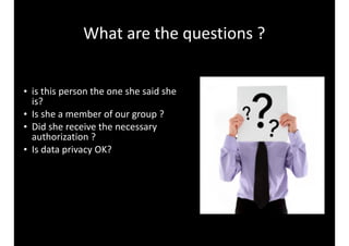 What 
are 
the 
questions 
? 
• is 
this 
person 
the 
one 
she 
said 
she 
is? 
• Is 
she 
a 
member 
of 
our 
group 
? 
• Did 
she 
receive 
the 
necessary 
authorization 
? 
• Is 
data 
privacy 
OK? 
 