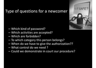 Type 
of 
questions 
for 
a 
newcomer 
– Which 
kind 
of 
password? 
– Which 
activities 
are 
accepted? 
– Which 
are 
forbidden? 
– To 
which 
category 
this 
person 
belongs? 
– When 
do 
we 
have 
to 
give 
the 
authorization?? 
– What 
control 
do 
we 
need 
? 
– Could 
we 
demonstrate 
in 
court 
our 
procedure? 
 