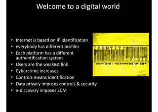 • Internet 
Welcome 
to 
a 
digital 
world 
is 
based 
on 
IP 
identification 
• everybody 
has 
different 
profiles 
• Each 
platform 
has 
a 
different 
authentification 
system 
• Users 
are 
the 
weakest 
link 
• Cybercrime 
increases 
• Controls 
means 
identification 
• Data 
privacy 
imposes 
controls 
& 
security 
• e-­‐discovery 
imposes 
ECM 
 