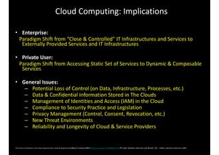 Cloud 
Computing: 
Implications 
• Enterprise: 
Paradigm 
Shift 
from 
“Close 
& 
Controlled” 
IT 
Infrastructures 
and 
Services 
to 
Externally 
Provided 
Services 
and 
IT 
Infrastructures 
• Private 
User: 
Paradigm 
Shift 
from 
Accessing 
Static 
Set 
of 
Services 
to 
Dynamic 
& 
Composable 
Services 
• General 
Issues: 
– 
Potential 
Loss 
of 
Control 
(on 
Data, 
Infrastructure, 
Processes, 
etc.) 
– 
Data 
& 
Confidential 
Information 
Stored 
in 
The 
Clouds 
– 
Management 
of 
Identities 
and 
Access 
(IAM) 
in 
the 
Cloud 
– 
Compliance 
to 
Security 
Practice 
and 
Legislation 
– 
Privacy 
Management 
(Control, 
Consent, 
Revocation, 
etc.) 
– 
New 
Threat 
Environments 
– 
Reliability 
and 
Longevity 
of 
Cloud 
& 
Service 
Providers 
The 
Future 
of 
Identity 
in 
the 
Cloud: 
Requirements, 
Risks 
& 
OpportunitiesMarco Casassa Mont marco.casassa-mont@hp.com HP Labs Systems Security Lab Bristol, UK - EEMA 
e-­‐Identity 
Conference, 
2009 
 