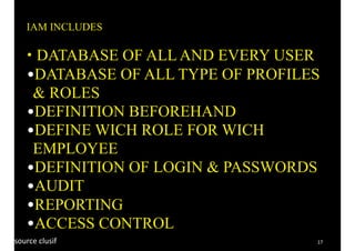 17
IAM INCLUDES
• DATABASE OF ALL AND EVERY USER
•DATABASE OF ALL TYPE OF PROFILES
& ROLES
•DEFINITION BEFOREHAND
•DEFINE WICH ROLE FOR WICH
EMPLOYEE
•DEFINITION OF LOGIN & PASSWORDS
•AUDIT
•REPORTING
•ACCESS CONTROL
source	clusif	
 