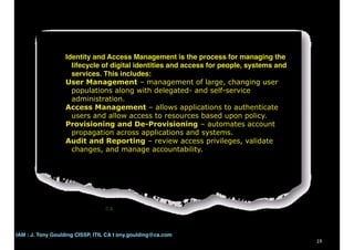 19
Identity and Access Management is the process for managing the
lifecycle of digital identities and access for people, systems and
services. This includes:
User Management – management of large, changing user
populations along with delegated- and self-service
administration.
Access Management – allows applications to authenticate
users and allow access to resources based upon policy.
Provisioning and De-Provisioning – automates account
propagation across applications and systems.
Audit and Reporting – review access privileges, validate
changes, and manage accountability.
CA
IAM : J. Tony Goulding CISSP, ITIL CA t ony.goulding@ca.com
 