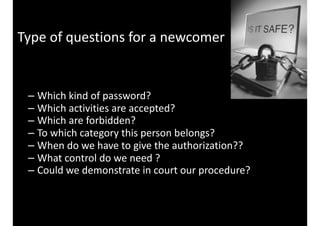 Type	of	questions	for	a	newcomer
– Which	kind	of	password?	
– Which	activities	are	accepted?	
– Which	are	forbidden?	
– To	which	category	this	person	belongs?	
– When	do	we	have	to	give	the	authorization??	
– What	control	do	we	need	?	
– Could	we	demonstrate	in	court	our	procedure?
 