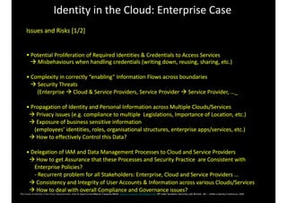 Identity	in	the	Cloud:	Enterprise	Case
Issues	and	Risks	[1/2]	
•	Potential	Proliferation	of	Required	Identities	&	Credentials	to	Access	Services	
			!	Misbehaviours	when	handling	credentials	(writing	down,	reusing,	sharing,	etc.)	
•	Complexity	in	correctly	“enabling”	Information	Flows	across	boundaries		
			!	Security	Threats	
								(Enterprise	!	Cloud	&	Service	Providers,	Service	Provider	!	Service	Provider,	…_	
•	Propagation	of	Identity	and	Personal	Information	across	Multiple	Clouds/Services		
		!	Privacy	issues	(e.g.	compliance	to	multiple		Legislations,	Importance	of	Location,	etc.)	
		!	Exposure	of	business	sensitive	information		
						(employees’	identities,	roles,	organisational	structures,	enterprise	apps/services,	etc.)	
		!	How	to	effectively	Control	this	Data?	
•	Delegation	of	IAM	and	Data	Management	Processes	to	Cloud	and	Service	Providers		
		!	How	to	get	Assurance	that	these	Processes	and	Security	Practice		are	Consistent	with						
						Enterprise	Policies?	
						-	Recurrent	problem	for	all	Stakeholders:	Enterprise,	Cloud	and	Service	Providers	…		
		!	Consistency	and	Integrity	of	User	Accounts	&	Information	across	various	Clouds/Services	
		!	How	to	deal	with	overall	Compliance	and	Governance	issues?	
	
 
 
The	Future	of	Identity	in	the	Cloud:	Requirements,	Risks	&	OpportunitiesMarco Casassa Mont marco.casassa-mont@hp.com HP Labs Systems Security Lab Bristol, UK - EEMA	e-Identity	Conference,	2009 
 
 
