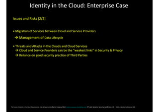Identity	in	the	Cloud:	Enterprise	Case
Issues	and	Risks	[2/2]	
•	Migration	of	Services	between	Cloud	and	Service	Providers	
		!	Management	of	Data	Lifecycle	
•	Threats	and	Attacks	in	the	Clouds	and	Cloud	Services	
			!	Cloud	and	Service	Providers	can	be	the	“weakest	links”	in	Security	&	Privacy		
			!	Reliance	on	good	security	practice	of	Third	Parties				
 
 
The	Future	of	Identity	in	the	Cloud:	Requirements,	Risks	&	OpportunitiesMarco Casassa Mont marco.casassa-mont@hp.com HP Labs Systems Security Lab Bristol, UK - EEMA	e-Identity	Conference,	2009 
 
 