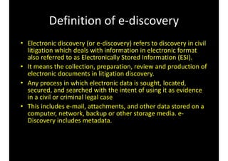 Definition	of	e-discovery
• Electronic	discovery	(or	e-discovery)	refers	to	discovery	in	civil	
litigation	which	deals	with	information	in	electronic	format	
also	referred	to	as	Electronically	Stored	Information	(ESI).		
• It	means	the	collection,	preparation,	review	and	production	of	
electronic	documents	in	litigation	discovery.		
• Any	process	in	which	electronic	data	is	sought,	located,	
secured,	and	searched	with	the	intent	of	using	it	as	evidence	
in	a	civil	or	criminal	legal	case	
• This	includes	e-mail,	attachments,	and	other	data	stored	on	a	
computer,	network,	backup	or	other	storage	media.	e-
Discovery	includes	metadata.
 