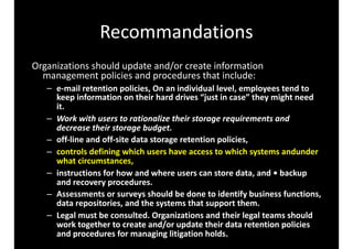 Recommandations
Organizations	should	update	and/or	create	information	
management	policies	and	procedures	that	include:	
– e-mail	retention	policies,	On	an	individual	level,	employees	tend	to	
keep	information	on	their	hard	drives	“just	in	case”	they	might	need	
it.	
– Work	with	users	to	rationalize	their	storage	requirements	and	
decrease	their	storage	budget.	
– off-line	and	off-site	data	storage	retention	policies,		
– controls	defining	which	users	have	access	to	which	systems	andunder	
what	circumstances,		
– instructions	for	how	and	where	users	can	store	data,	and	•	backup	
and	recovery	procedures.	
– Assessments	or	surveys	should	be	done	to	identify	business	functions,	
data	repositories,	and	the	systems	that	support	them.	
– Legal	must	be	consulted.	Organizations	and	their	legal	teams	should	
work	together	to	create	and/or	update	their	data	retention	policies	
and	procedures	for	managing	litigation	holds.
 