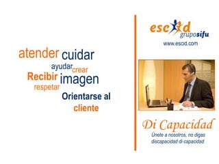 www.escid.com

atender cuidar
       ayudarcrear
 Recibir imagen
  respetar
             Orientarse al
                cliente
                             Di Capacidad
                              Únete a nosotros, no digas
                              discapacidad di capacidad
 