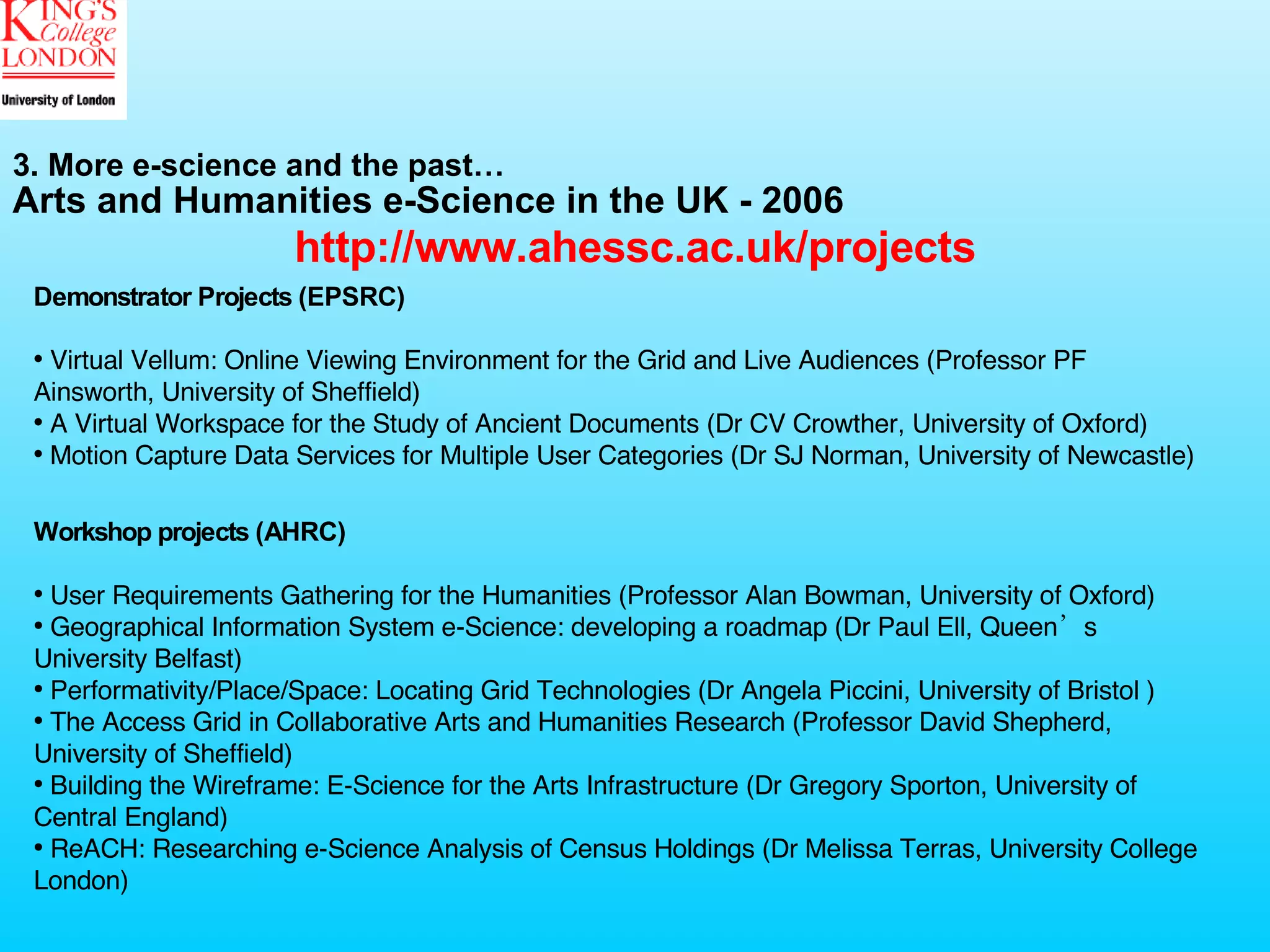 Arts and Humanities e-Science in the UK - 2006 Workshop projects (AHRC) User Requirements Gathering for the Humanities (Professor Alan Bowman, University of Oxford)  Geographical Information System e-Science: developing a roadmap (Dr Paul Ell, Queen’s University Belfast)  Performativity/Place/Space: Locating Grid Technologies (Dr Angela Piccini, University of Bristol ) The Access Grid in Collaborative Arts and Humanities Research (Professor David Shepherd, University of Sheffield)  Building the Wireframe: E-Science for the Arts Infrastructure (Dr Gregory Sporton, University of Central England) ReACH: Researching e-Science Analysis of Census Holdings (Dr Melissa Terras, University College London)  Demonstrator Projects (EPSRC) Virtual Vellum: Online Viewing Environment for the Grid and Live Audiences (Professor PF Ainsworth, University of Sheffield) A Virtual Workspace for the Study of Ancient Documents (Dr CV Crowther, University of Oxford)  Motion Capture Data Services for Multiple User Categories (Dr SJ Norman, University of Newcastle) http://www.ahessc.ac.uk/projects 3. More e-science and the past… 