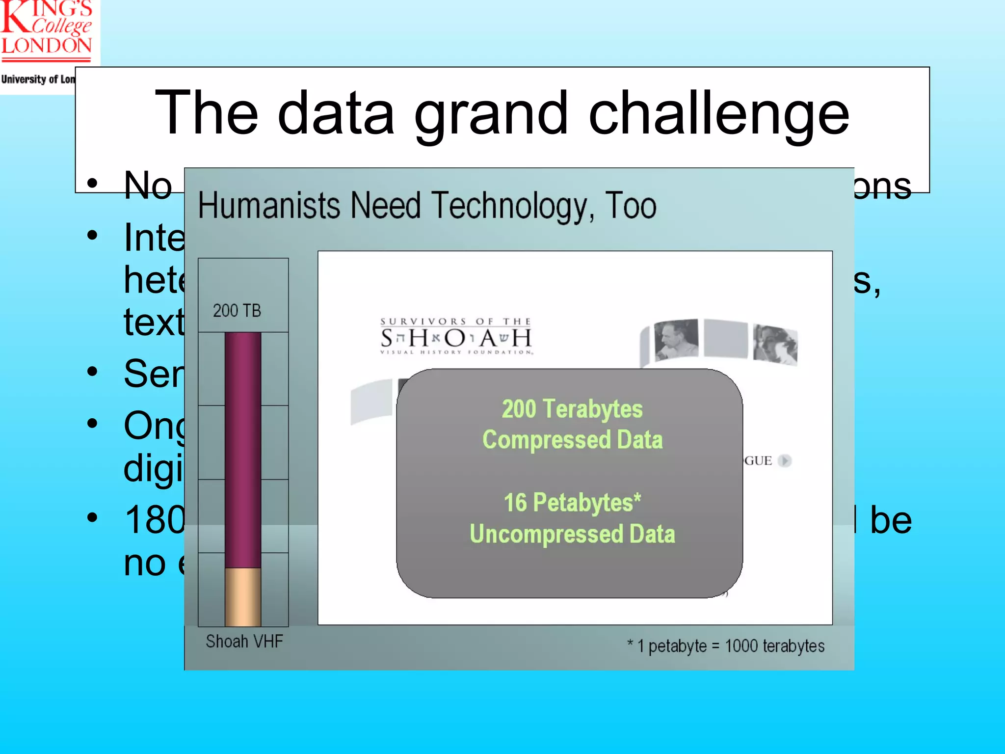 The data grand challenge No large data set from automated simulations Intense human effort to better understand heterogeneous resources such as artworks, texts, artefacts Semantics Ongoing growth of corpora due to major digitisation projects (OCR, OMR, etc.) 180 terabyte Shoa foundation archives will be no exception in the future 
