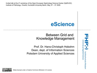 eScience Between Grid and  Knowledge Management Prof. Dr. Hans-Christoph Hobohm Dean, dept. of Information Sciences Potsdam University of Applied Sciences I nvited talk at the 4 th  workshop of the Open European Nephrology Science Center (OpEN.SC) Institute of Pathology, Charité, Humboldt University Berlin, M a y, 8 th   –  9 th  2009 Slides licensed under a Creative Commons Attribution 3.0 License 