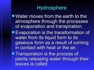 Hydrosphere Water moves from the earth to the atmosphere through the processes of evaporation and transpiration.  Evaporation is the transformation of water from its liquid form to its gaseous form as a result of coming in contact with heat or the air. Transpiration is the process of plants releasing water through their leaves is called. 