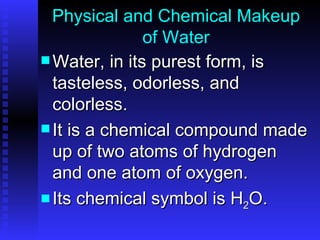 Physical and Chemical Makeup of Water Water, in its purest form, is tasteless, odorless, and colorless.  It is a chemical compound made up of two atoms of hydrogen and one atom of oxygen.  Its chemical symbol is H 2 O. 