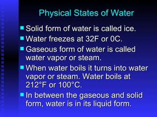 Physical States of Water Solid form of water is called ice. Water freezes at 32F or 0C. Gaseous form of water is called water vapor or steam.  When water boils it turns into water vapor or steam. Water boils at 212°F or 100°C. In between the gaseous and solid form, water is in its liquid form. 