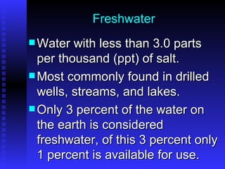 Freshwater Water with less than 3.0 parts per thousand (ppt) of salt. Most commonly found in drilled wells, streams, and lakes.  Only 3 percent of the water on the earth is considered freshwater, of this 3 percent only 1 percent is available for use. 