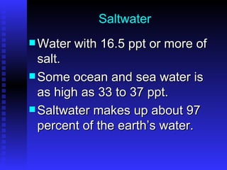 Saltwater Water with 16.5 ppt or more of salt. Some ocean and sea water is as high as 33 to 37 ppt.  Saltwater makes up about 97 percent of the earth’s water. 