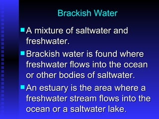 Brackish Water A mixture of saltwater and freshwater. Brackish water is found where freshwater flows into the ocean or other bodies of saltwater.  An estuary is the area where a freshwater stream flows into the ocean or a saltwater lake. 