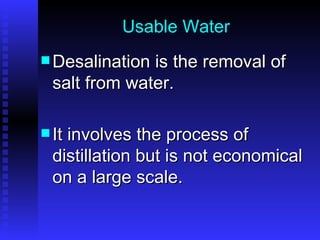 Usable Water Desalination is the removal of salt from water.  It involves the process of distillation but is not economical on a large scale. 